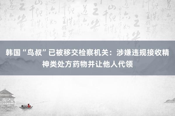 韩国“鸟叔”已被移交检察机关：涉嫌违规接收精神类处方药物并让他人代领