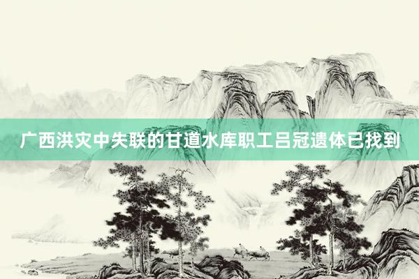 广西洪灾中失联的甘道水库职工吕冠遗体已找到