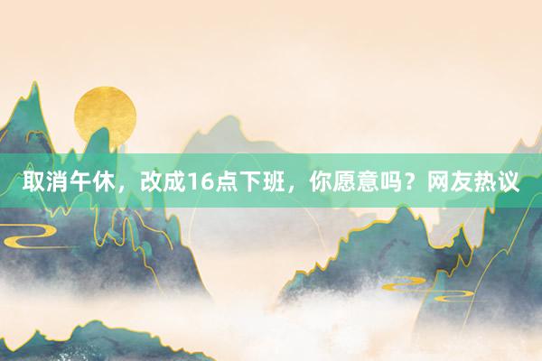 取消午休，改成16点下班，你愿意吗？网友热议