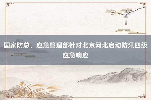 国家防总、应急管理部针对北京河北启动防汛四级应急响应