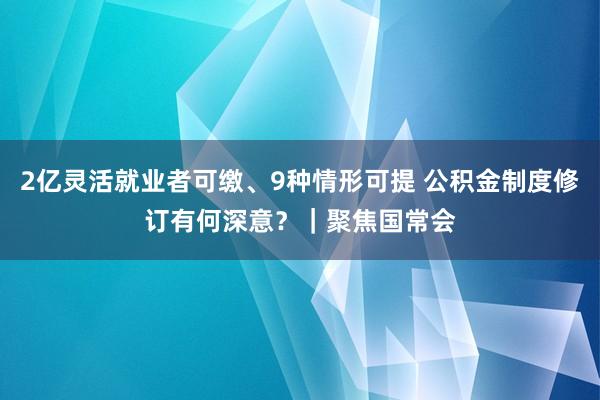 2亿灵活就业者可缴、9种情形可提 公积金制度修订有何深意？｜聚焦国常会