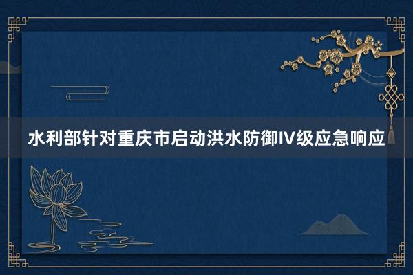 水利部针对重庆市启动洪水防御Ⅳ级应急响应