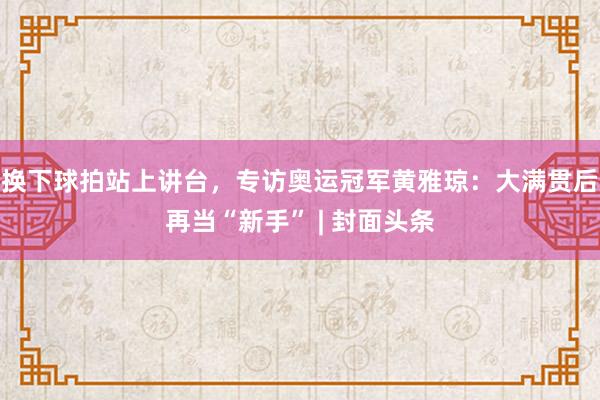 换下球拍站上讲台，专访奥运冠军黄雅琼：大满贯后再当“新手” | 封面头条