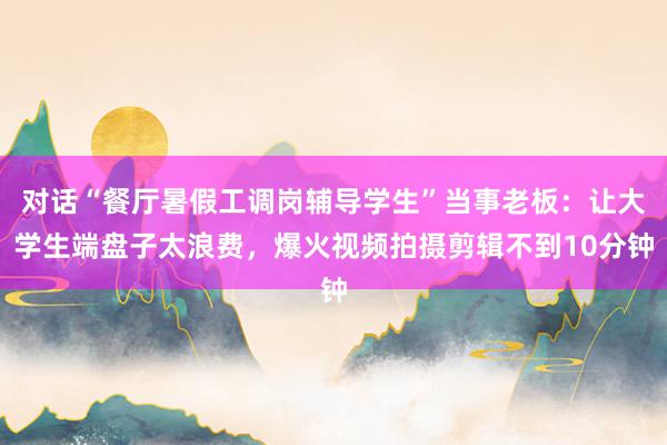 对话“餐厅暑假工调岗辅导学生”当事老板：让大学生端盘子太浪费，爆火视频拍摄剪辑不到10分钟