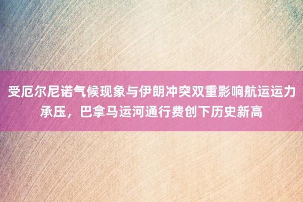 受厄尔尼诺气候现象与伊朗冲突双重影响航运运力承压，巴拿马运河通行费创下历史新高