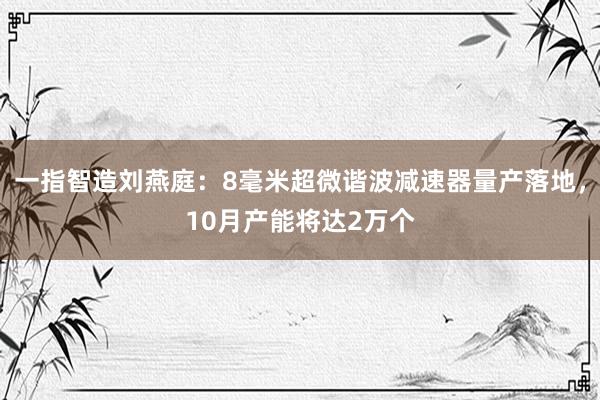 一指智造刘燕庭：8毫米超微谐波减速器量产落地，10月产能将达2万个