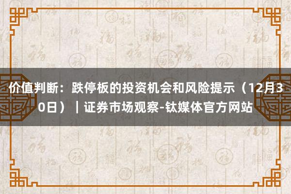 价值判断：跌停板的投资机会和风险提示（12月30日）｜证券市场观察-钛媒体官方网站
