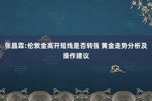 张晶霖:伦敦金高开短线是否转强 黄金走势分析及操作建议