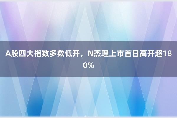 A股四大指数多数低开，N杰理上市首日高开超180%