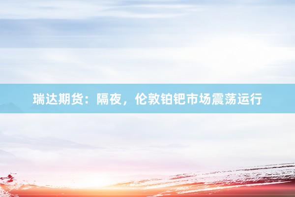 瑞达期货：隔夜，伦敦铂钯市场震荡运行