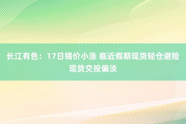 长江有色：17日锡价小涨 临近假期现货轻仓避险现货交投偏淡