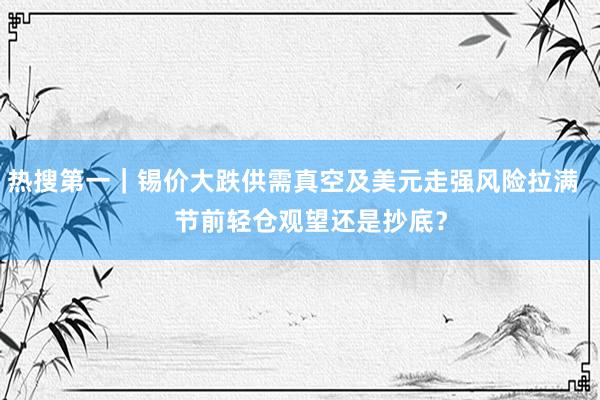 热搜第一｜锡价大跌供需真空及美元走强风险拉满     节前轻仓观望还是抄底？