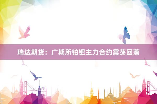 瑞达期货：广期所铂钯主力合约震荡回落