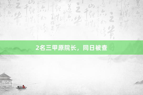 2名三甲原院长，同日被查