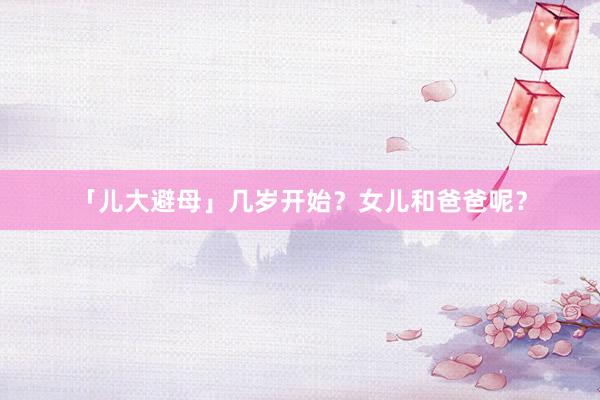 「儿大避母」几岁开始？女儿和爸爸呢？