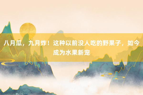 八月瓜，九月炸！这种以前没人吃的野果子，如今成为水果新宠