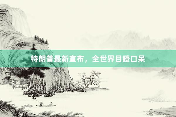 特朗普最新宣布，全世界目瞪口呆