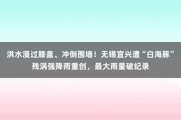 洪水漫过膝盖、冲倒围墙！无锡宜兴遭“白海豚”残涡强降雨重创，最大雨量破纪录