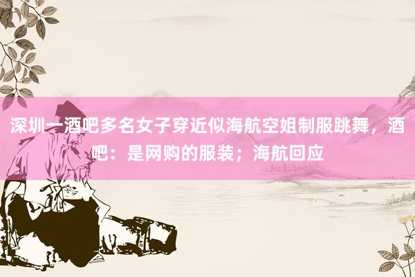 深圳一酒吧多名女子穿近似海航空姐制服跳舞，酒吧：是网购的服装；海航回应