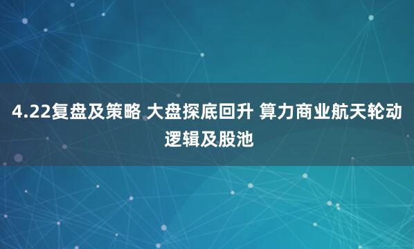4.22复盘及策略 大盘探底回升 算力商业航天轮动 逻辑及股池