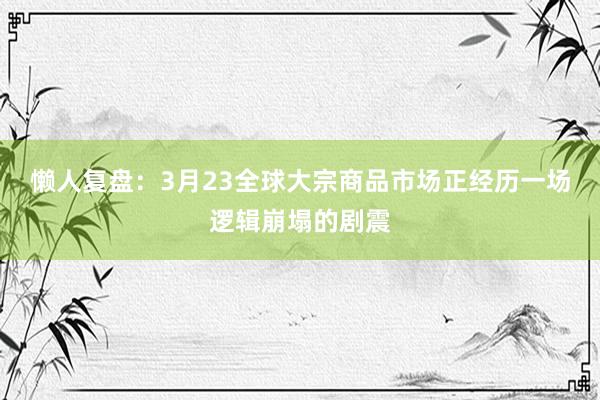 懒人复盘：3月23全球大宗商品市场正经历一场逻辑崩塌的剧震