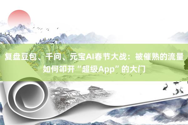 复盘豆包、千问、元宝AI春节大战：被催熟的流量如何叩开“超级App”的大门
