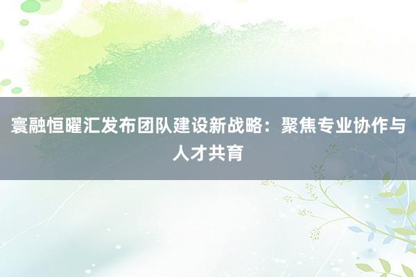 寰融恒曜汇发布团队建设新战略：聚焦专业协作与人才共育