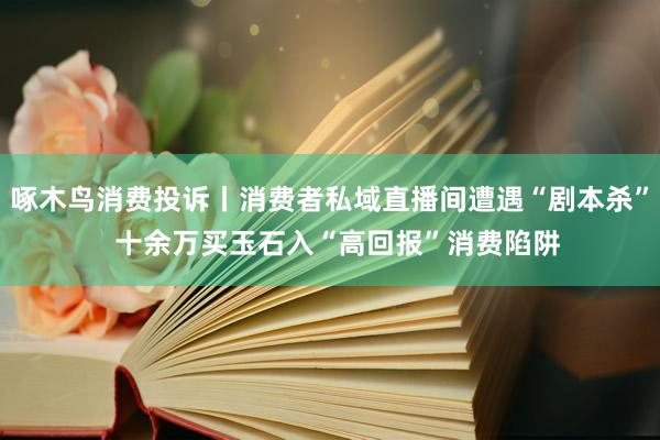 啄木鸟消费投诉丨消费者私域直播间遭遇“剧本杀”  十余万买玉石入“高回报”消费陷阱