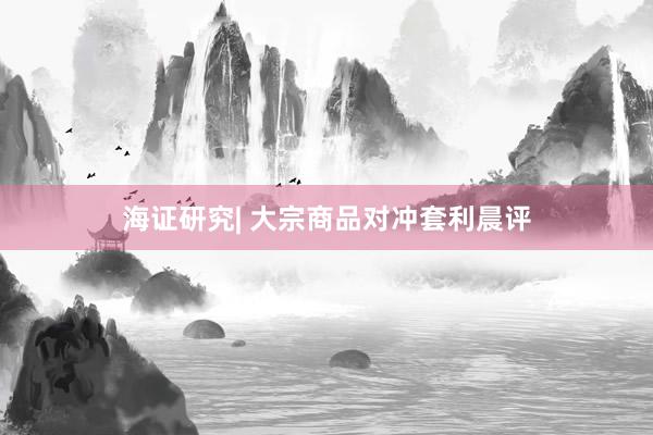 海证研究| 大宗商品对冲套利晨评