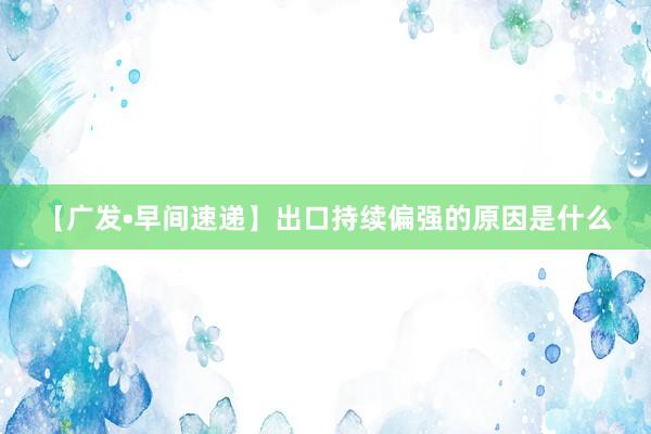 【广发•早间速递】出口持续偏强的原因是什么