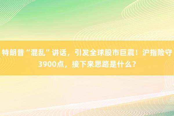 特朗普“混乱”讲话，引发全球股市巨震！沪指险守3900点，接下来思路是什么？