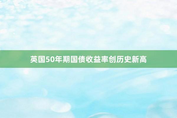 英国50年期国债收益率创历史新高
