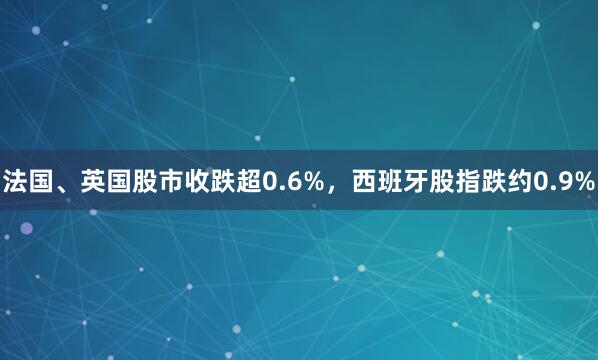 法国、英国股市收跌超0.6%，西班牙股指跌约0.9%