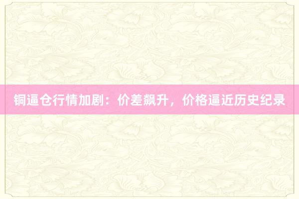 铜逼仓行情加剧：价差飙升，价格逼近历史纪录