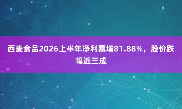 西麦食品2026上半年净利暴增81.88%,股价跌幅近三成