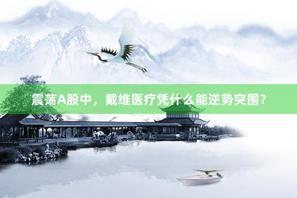 震荡A股中，戴维医疗凭什么能逆势突围？