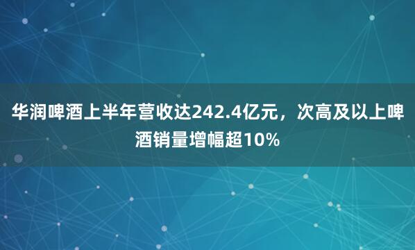 华润啤酒上半年营收达242.4亿元，次高及以上啤酒销量增幅超10%