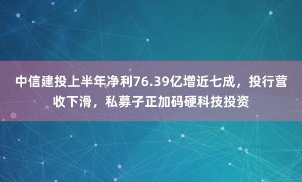中信建投上半年净利76.39亿增近七成，投行营收下滑，私募子正加码硬科技投资
