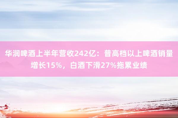 华润啤酒上半年营收242亿：普高档以上啤酒销量增长15%，白酒下滑27%拖累业绩