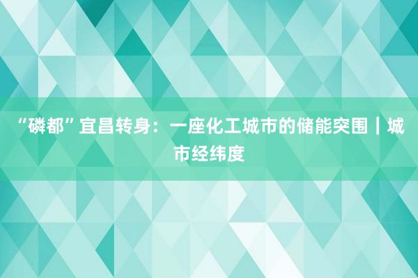 “磷都”宜昌转身：一座化工城市的储能突围｜城市经纬度