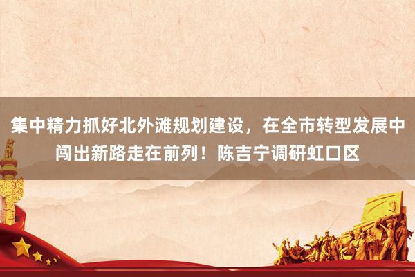 集中精力抓好北外滩规划建设，在全市转型发展中闯出新路走在前列！陈吉宁调研虹口区