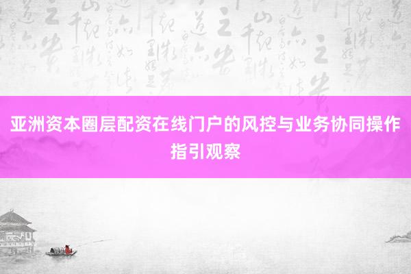 亚洲资本圈层配资在线门户的风控与业务协同操作指引观察