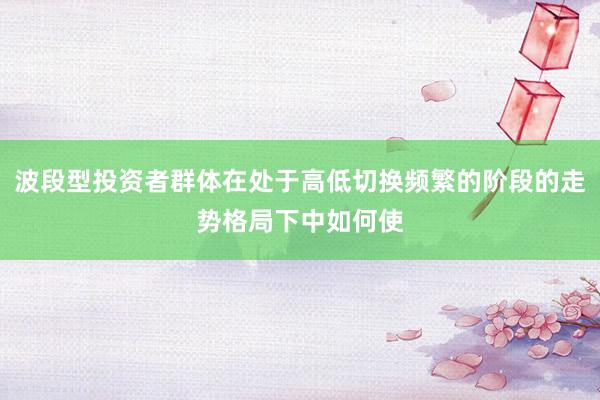 波段型投资者群体在处于高低切换频繁的阶段的走势格局下中如何使