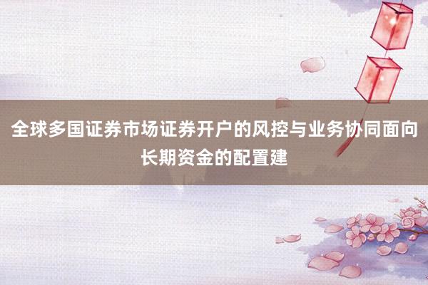 全球多国证券市场证券开户的风控与业务协同面向长期资金的配置建