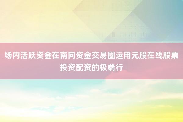 场内活跃资金在南向资金交易圈运用元股在线股票投资配资的极端行