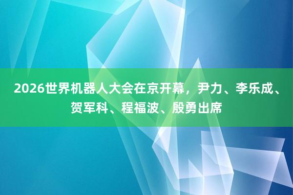 2026世界机器人大会在京开幕，尹力、李乐成、贺军科、程福波、殷勇出席