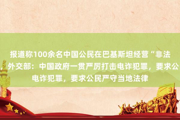 报道称100余名中国公民在巴基斯坦经营“非法呼叫中心”被拘，外交部：中国政府一贯严厉打击电诈犯罪，要求公民严守当地法律