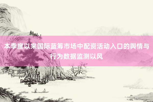 本季度以来国际蓝筹市场中配资活动入口的舆情与行为数据监测以风