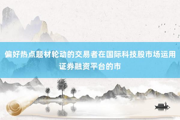 偏好热点题材轮动的交易者在国际科技股市场运用证券融资平台的市
