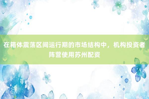 在箱体震荡区间运行期的市场结构中，机构投资者阵营使用苏州配资